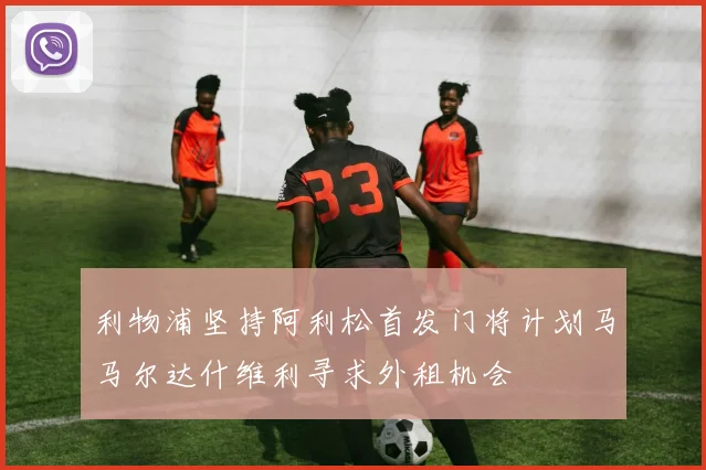 利物浦坚持阿利松首发门将计划马马尔达什维利寻求外租机会