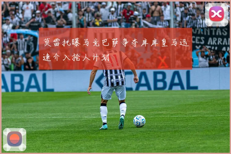 莫雷托曝马竞巴萨争夺库库皇马迅速介入抢人计划
