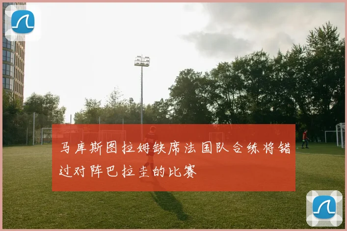 马库斯图拉姆缺席法国队合练将错过对阵巴拉圭的比赛