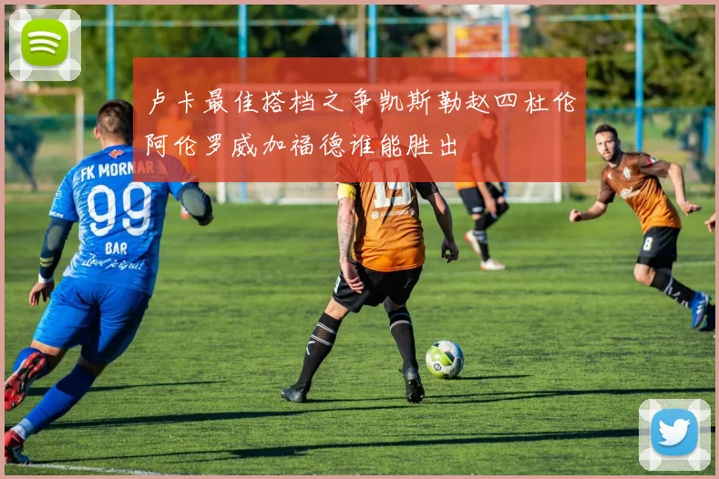 卢卡最佳搭档之争凯斯勒赵四杜伦阿伦罗威加福德谁能胜出