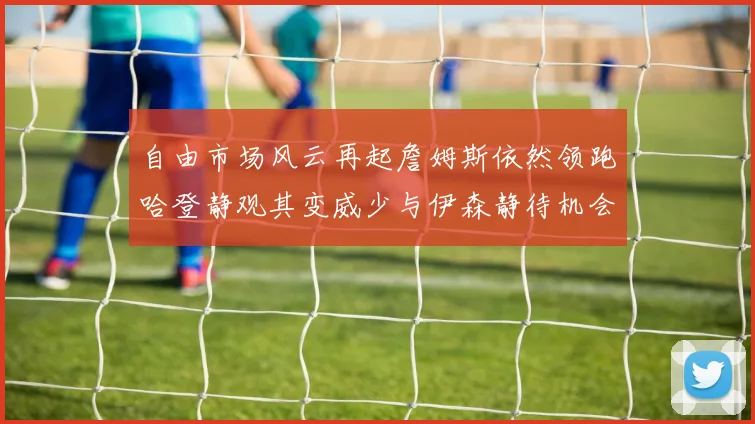 自由市场风云再起詹姆斯依然领跑哈登静观其变威少与伊森静待机会