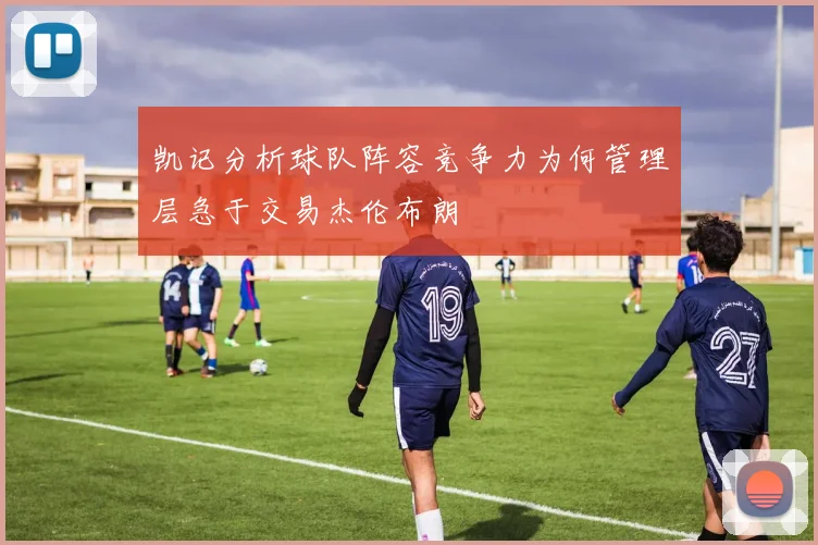 凯记分析球队阵容竞争力为何管理层急于交易杰伦布朗