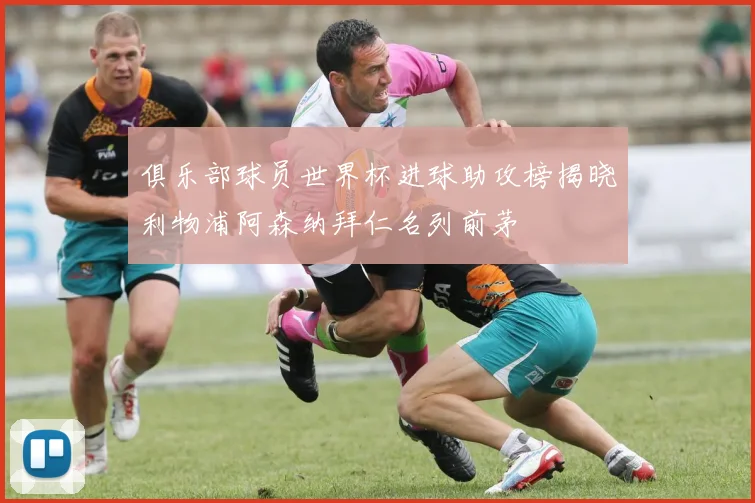 俱乐部球员世界杯进球助攻榜揭晓利物浦阿森纳拜仁名列前茅