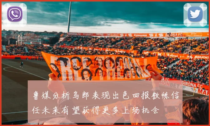 鲁媒分析乌郎表现出色回报教练信任未来有望获得更多上场机会