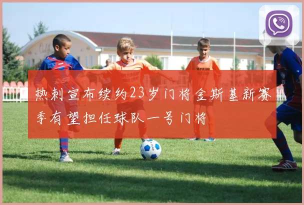 热刺宣布续约23岁门将金斯基新赛季有望担任球队一号门将