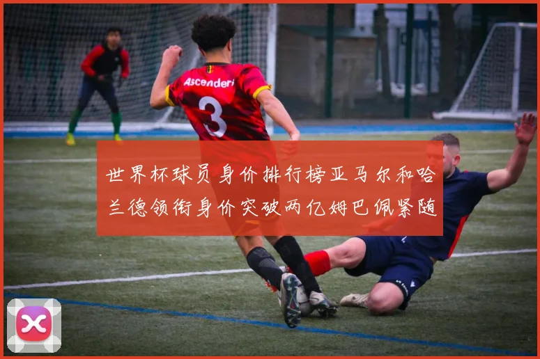 世界杯球员身价排行榜亚马尔和哈兰德领衔身价突破两亿姆巴佩紧随其后