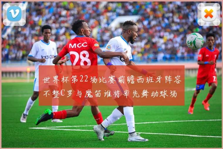 世界杯第22场比赛前瞻西班牙阵容不整C罗与魔笛谁将率先舞动球场