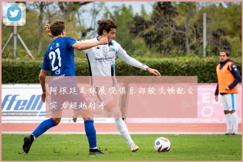 阿根廷足球展现俱乐部般流畅配合实力超越对手