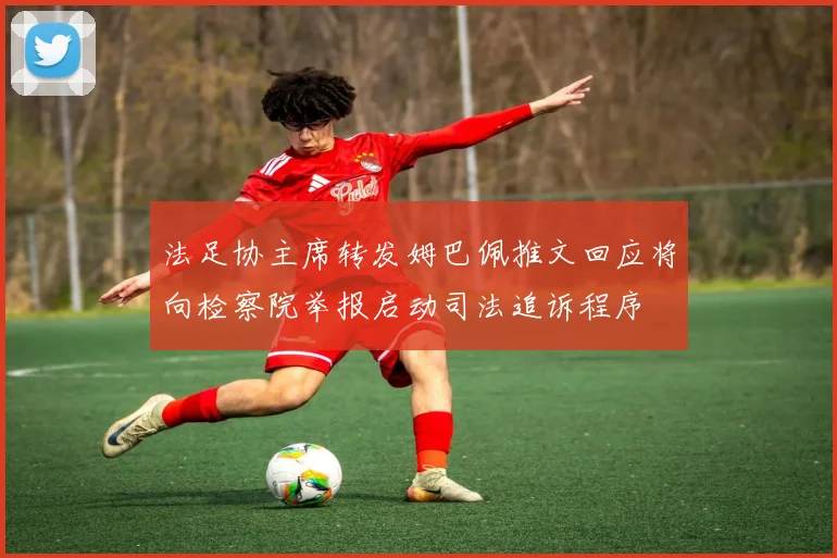 法足协主席转发姆巴佩推文回应将向检察院举报启动司法追诉程序