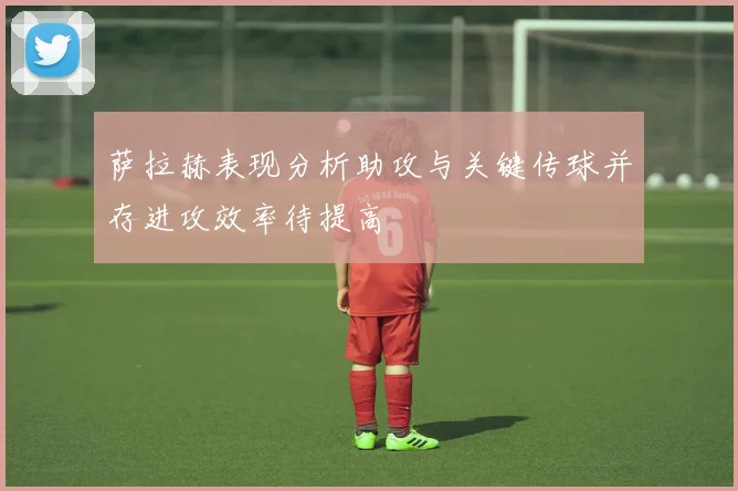 萨拉赫表现分析助攻与关键传球并存进攻效率待提高