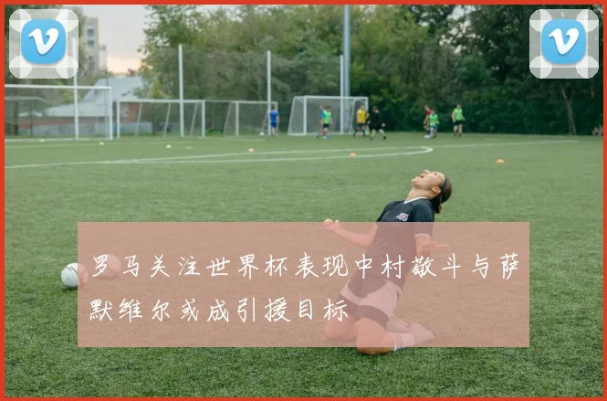 罗马关注世界杯表现中村敬斗与萨默维尔或成引援目标