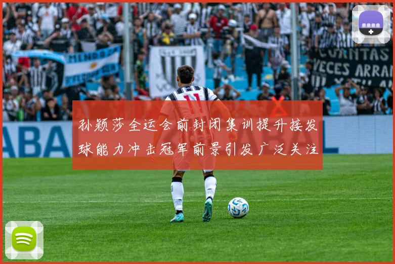 孙颖莎全运会前封闭集训提升接发球能力冲击冠军前景引发广泛关注
